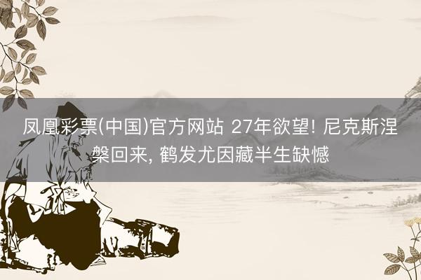 凤凰彩票(中国)官方网站 27年欲望! 尼克斯涅槃回来， 鹤发尤因藏半生缺憾