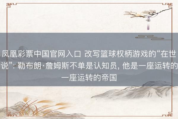 凤凰彩票中国官网入口 改写篮球权柄游戏的“在世的听说”: 勒布朗·詹姆斯不单是认知员， 他是一座运转的帝国