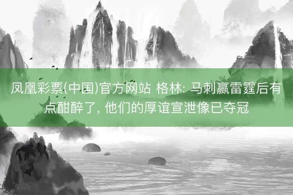 凤凰彩票(中国)官方网站 格林: 马刺赢雷霆后有点酣醉了， 他们的厚谊宣泄像已夺冠