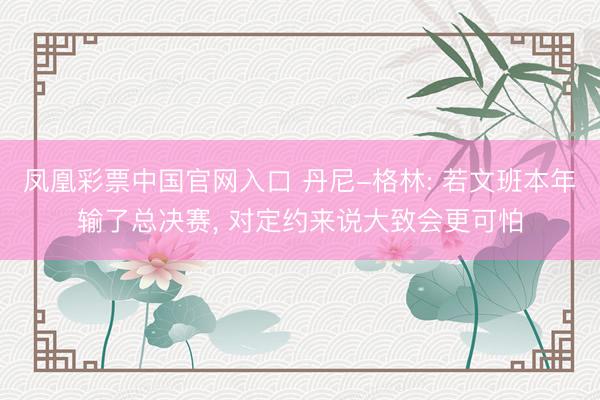 凤凰彩票中国官网入口 丹尼-格林: 若文班本年输了总决赛， 对定约来说大致会更可怕