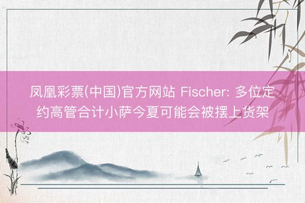 凤凰彩票(中国)官方网站 Fischer: 多位定约高管合计小萨今夏可能会被摆上货架