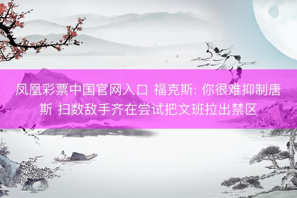 凤凰彩票中国官网入口 福克斯: 你很难抑制唐斯 扫数敌手齐在尝试把文班拉出禁区
