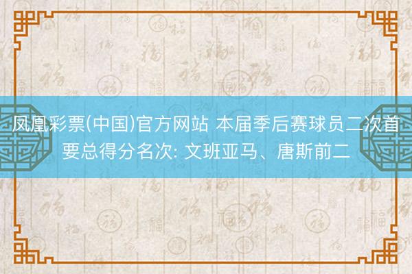 凤凰彩票(中国)官方网站 本届季后赛球员二次首要总得分名次: 文班亚马、唐斯前二