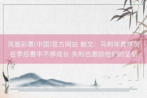 凤凰彩票(中国)官方网站 鲍文：马刺年青球员在季后赛中不停成长 失利也激励他们的坚韧