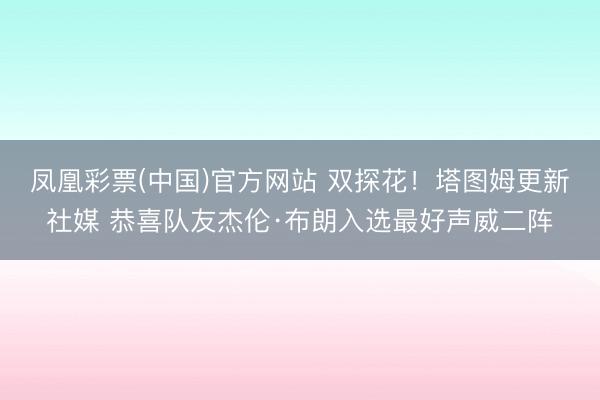 凤凰彩票(中国)官方网站 双探花！塔图姆更新社媒 恭喜队友杰伦·布朗入选最好声威二阵