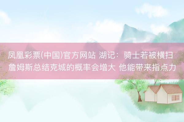 凤凰彩票(中国)官方网站 湖记：骑士若被横扫 詹姆斯总结克城的概率会增大 他能带来指点力
