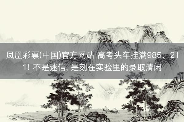 凤凰彩票(中国)官方网站 高考头车挂满985、211! 不是迷信， 是刻在实验里的录取清闲