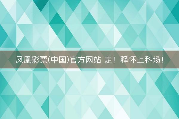 凤凰彩票(中国)官方网站 走！释怀上科场！