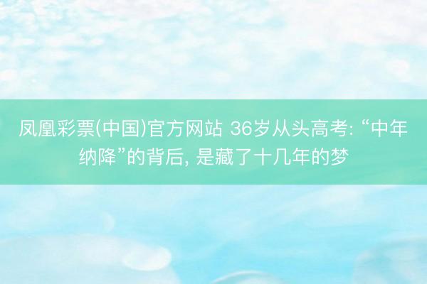 凤凰彩票(中国)官方网站 36岁从头高考: “中年纳降”的背后， 是藏了十几年的梦