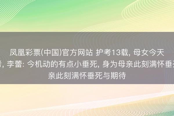 凤凰彩票(中国)官方网站 护考13载， 母女今天同战高考， 李蕾: 今机动的有点小垂死， 身为母亲此刻满怀垂死与期待