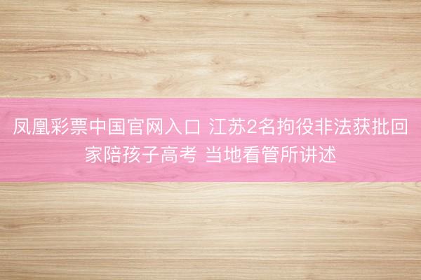 凤凰彩票中国官网入口 江苏2名拘役非法获批回家陪孩子高考 当地看管所讲述