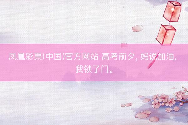 凤凰彩票(中国)官方网站 高考前夕， 妈说加油， 我锁了门。