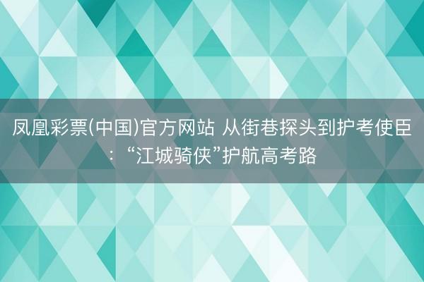 凤凰彩票(中国)官方网站 从街巷探头到护考使臣：“江城骑侠”护航高考路