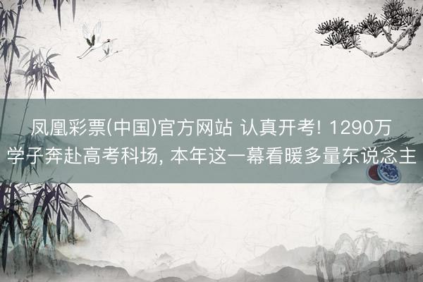 凤凰彩票(中国)官方网站 认真开考! 1290万学子奔赴高考科场， 本年这一幕看暖多量东说念主