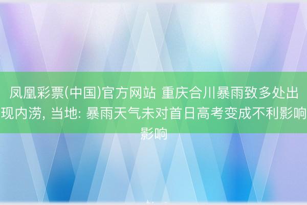 凤凰彩票(中国)官方网站 重庆合川暴雨致多处出现内涝， 当地: 暴雨天气未对首日高考变成不利影响