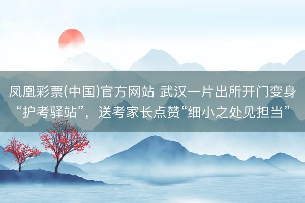 凤凰彩票(中国)官方网站 武汉一片出所开门变身“护考驿站”，送考家长点赞“细小之处见担当”