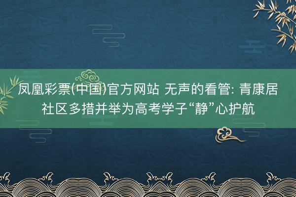 凤凰彩票(中国)官方网站 无声的看管: 青康居社区多措并举为高考学子“静”心护航