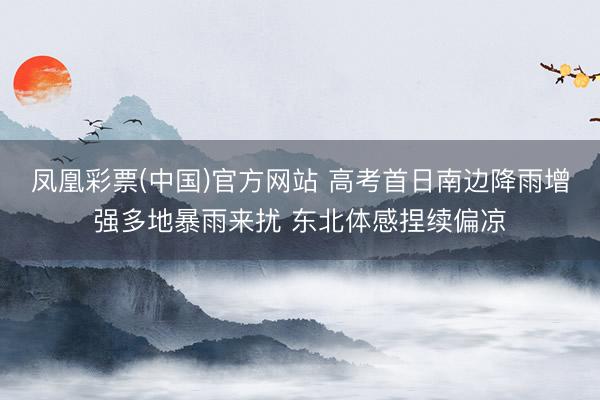 凤凰彩票(中国)官方网站 高考首日南边降雨增强多地暴雨来扰 东北体感捏续偏凉