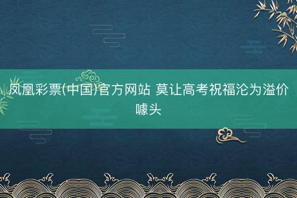 凤凰彩票(中国)官方网站 莫让高考祝福沦为溢价噱头