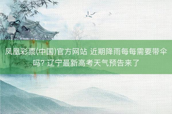 凤凰彩票(中国)官方网站 近期降雨每每需要带伞吗? 辽宁最新高考天气预告来了