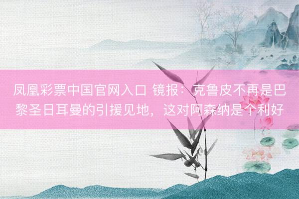 凤凰彩票中国官网入口 镜报:克鲁皮不再是巴黎圣日耳曼的引援见地,这对阿森纳是个利好