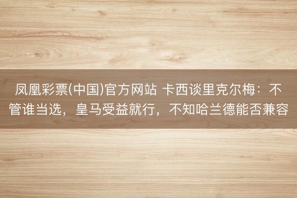 凤凰彩票(中国)官方网站 卡西谈里克尔梅：不管谁当选，皇马受益就行，不知哈兰德能否兼容