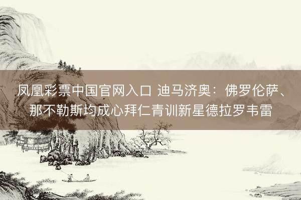 凤凰彩票中国官网入口 迪马济奥：佛罗伦萨、那不勒斯均成心拜仁青训新星德拉罗韦雷