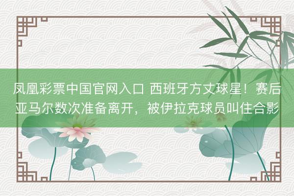 凤凰彩票中国官网入口 西班牙方丈球星！赛后亚马尔数次准备离开，被伊拉克球员叫住合影
