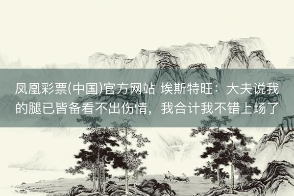 凤凰彩票(中国)官方网站 埃斯特旺：大夫说我的腿已皆备看不出伤情，我合计我不错上场了