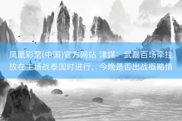 凤凰彩票(中国)官方网站 津媒：武磊百场牵挂放在主场战泰国时进行，今晚是否出战概略情