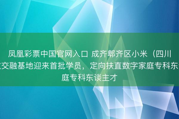 凤凰彩票中国官网入口 成齐郫齐区小米(四川)产教交融基地迎来首批学员,定向扶直数字家庭专科东谈主才