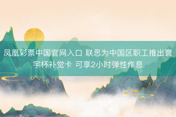 凤凰彩票中国官网入口 联思为中国区职工推出寰宇杯补觉卡 可享2小时弹性作息