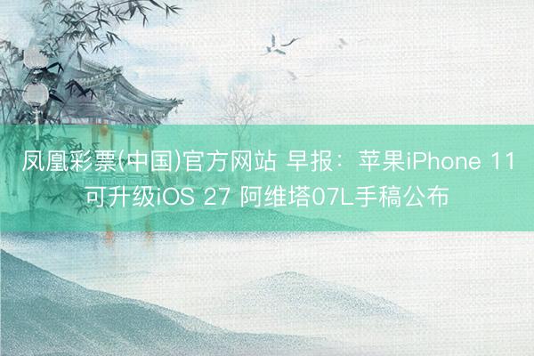 凤凰彩票(中国)官方网站 早报：苹果iPhone 11可升级iOS 27 阿维塔07L手稿公布