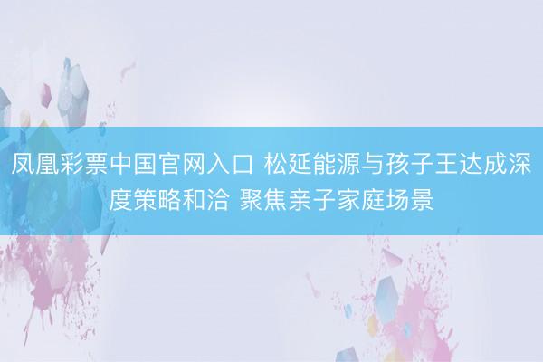 凤凰彩票中国官网入口 松延能源与孩子王达成深度策略和洽 聚焦亲子家庭场景