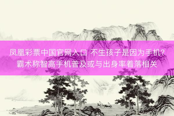 凤凰彩票中国官网入口 不生孩子是因为手机？霸术称智高手机普及或与出身率着落相关