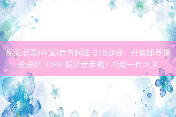 凤凰彩票(中国)官方网站 618战报：开售即登顶竞速榜TOP3 赈济者手机Y70新一代大卖