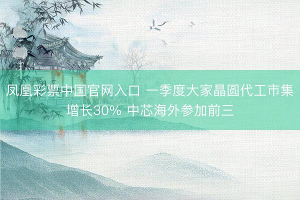 凤凰彩票中国官网入口 一季度大家晶圆代工市集增长30% 中芯海外参加前三