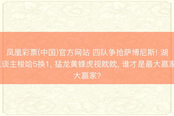 凤凰彩票(中国)官方网站 四队争抢萨博尼斯! 湖东谈主梭哈5换1, 猛龙黄蜂虎视眈眈, 谁才是最大赢家?