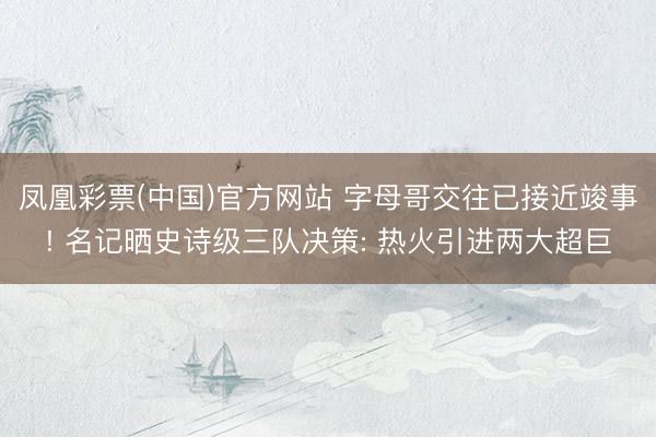 凤凰彩票(中国)官方网站 字母哥交往已接近竣事! 名记晒史诗级三队决策: 热火引进两大超巨