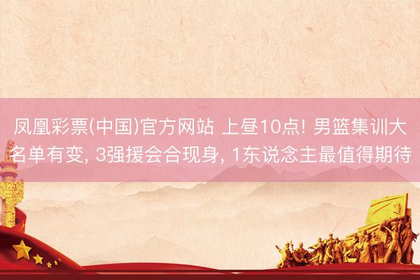 凤凰彩票(中国)官方网站 上昼10点! 男篮集训大名单有变, 3强援会合现身, 1东说念主最值得期待