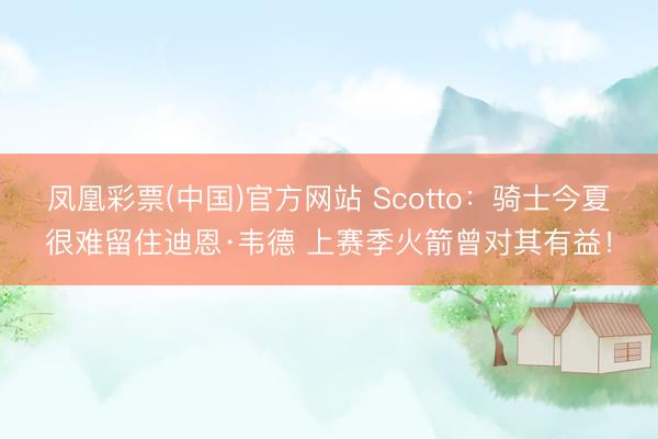 凤凰彩票(中国)官方网站 Scotto:骑士今夏很难留住迪恩·韦德 上赛季火箭曾对其有益!