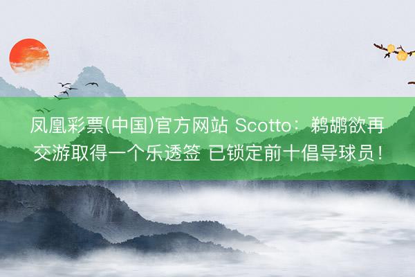 凤凰彩票(中国)官方网站 Scotto：鹈鹕欲再交游取得一个乐透签 已锁定前十倡导球员！