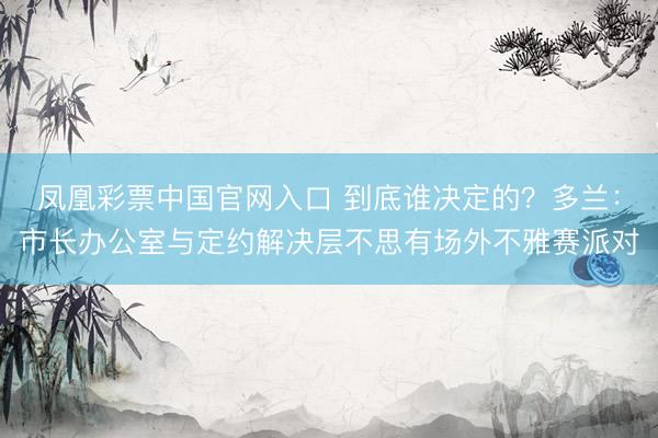 凤凰彩票中国官网入口 到底谁决定的？多兰：市长办公室与定约解决层不思有场外不雅赛派对