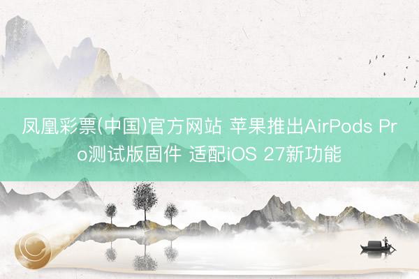 凤凰彩票(中国)官方网站 苹果推出AirPods Pro测试版固件 适配iOS 27新功能