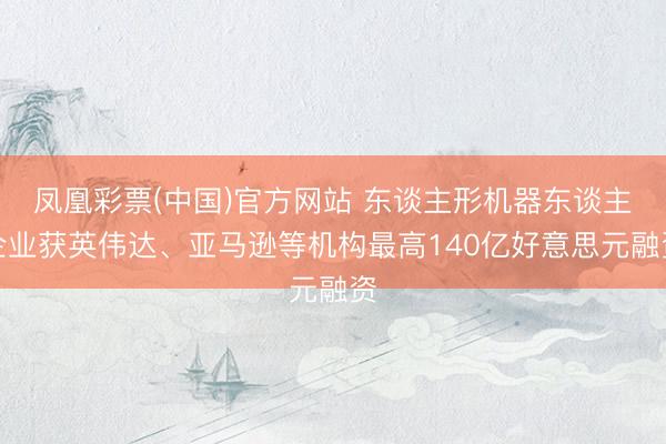 凤凰彩票(中国)官方网站 东谈主形机器东谈主企业获英伟达、亚马逊等机构最高140亿好意思元融资