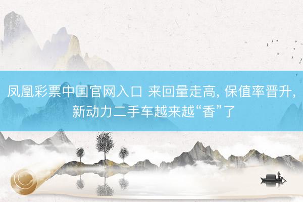 凤凰彩票中国官网入口 来回量走高， 保值率晋升， 新动力二手车越来越“香”了
