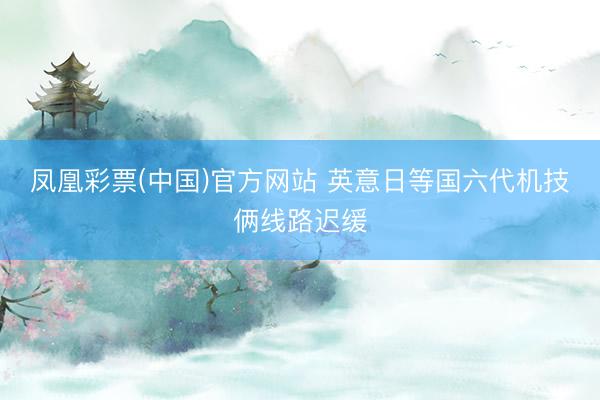凤凰彩票(中国)官方网站 英意日等国六代机技俩线路迟缓