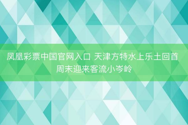 凤凰彩票中国官网入口 天津方特水上乐土回首 周末迎来客流小岑岭