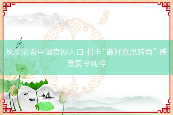 凤凰彩票中国官网入口 打卡“最好意思转角” 感受夏令纯粹