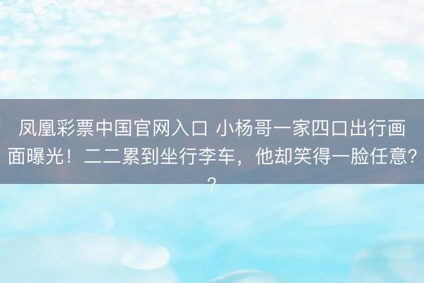 凤凰彩票中国官网入口 小杨哥一家四口出行画面曝光！二二累到坐行李车，他却笑得一脸任意？